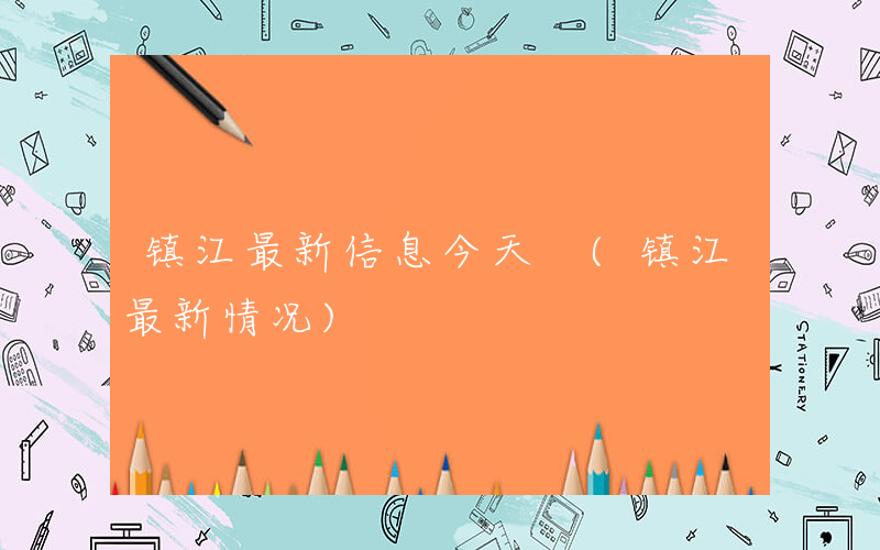 镇江最新信息今天 (镇江最新情况)